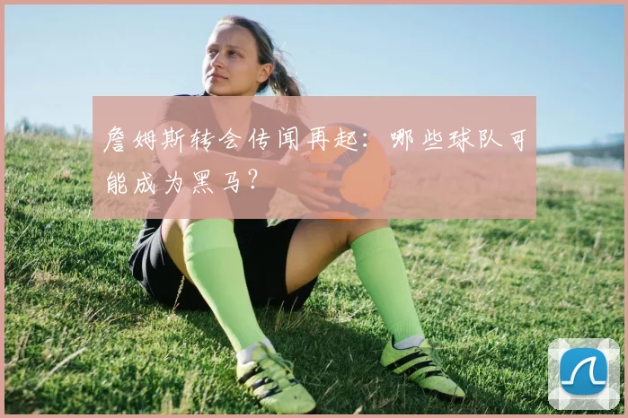 詹姆斯转会传闻再起:哪些球队可能成为黑马?