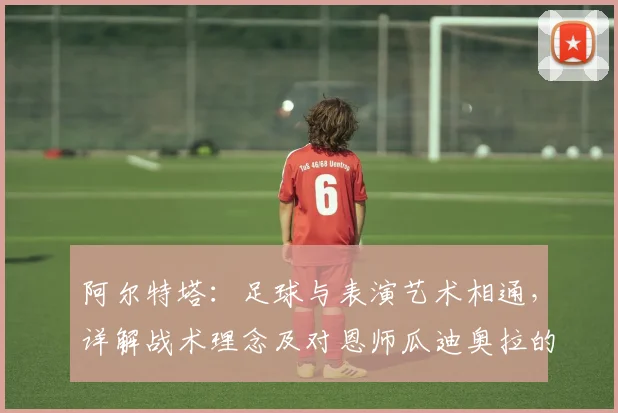 阿尔特塔:足球与表演艺术相通,详解战术理念及对恩师瓜迪奥拉的深厚感激