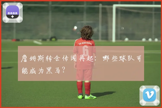 詹姆斯转会传闻再起：哪些球队可能成为黑马？